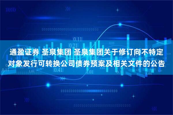 通盈证券 圣泉集团 圣泉集团关于修订向不特定对象发行可转换公司债券预案及相关文件的公告