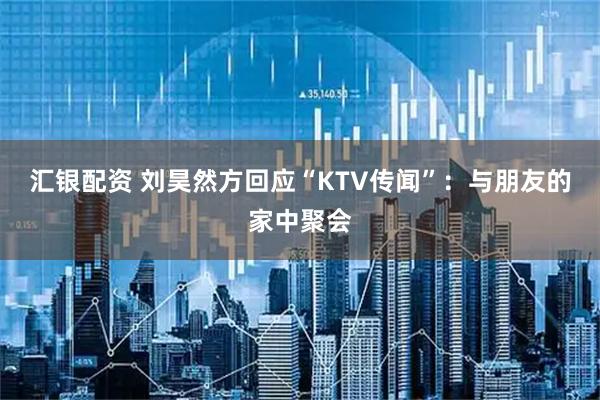 汇银配资 刘昊然方回应“KTV传闻”：与朋友的家中聚会
