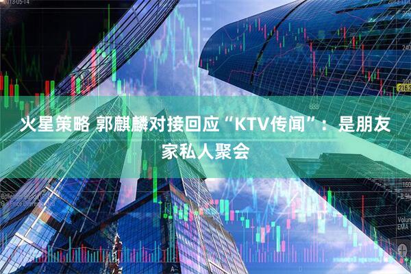 火星策略 郭麒麟对接回应“KTV传闻”：是朋友家私人聚会