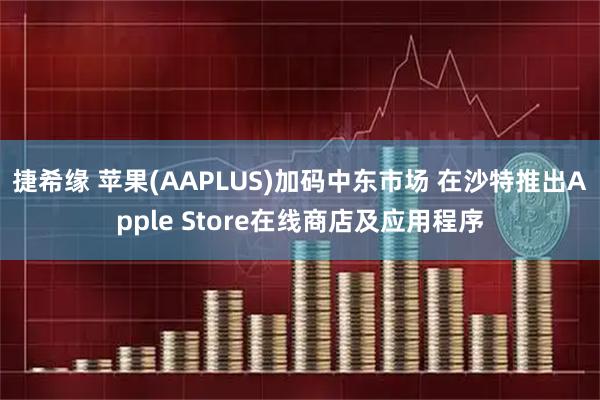 捷希缘 苹果(AAPLUS)加码中东市场 在沙特推出Apple Store在线商店及应用程序